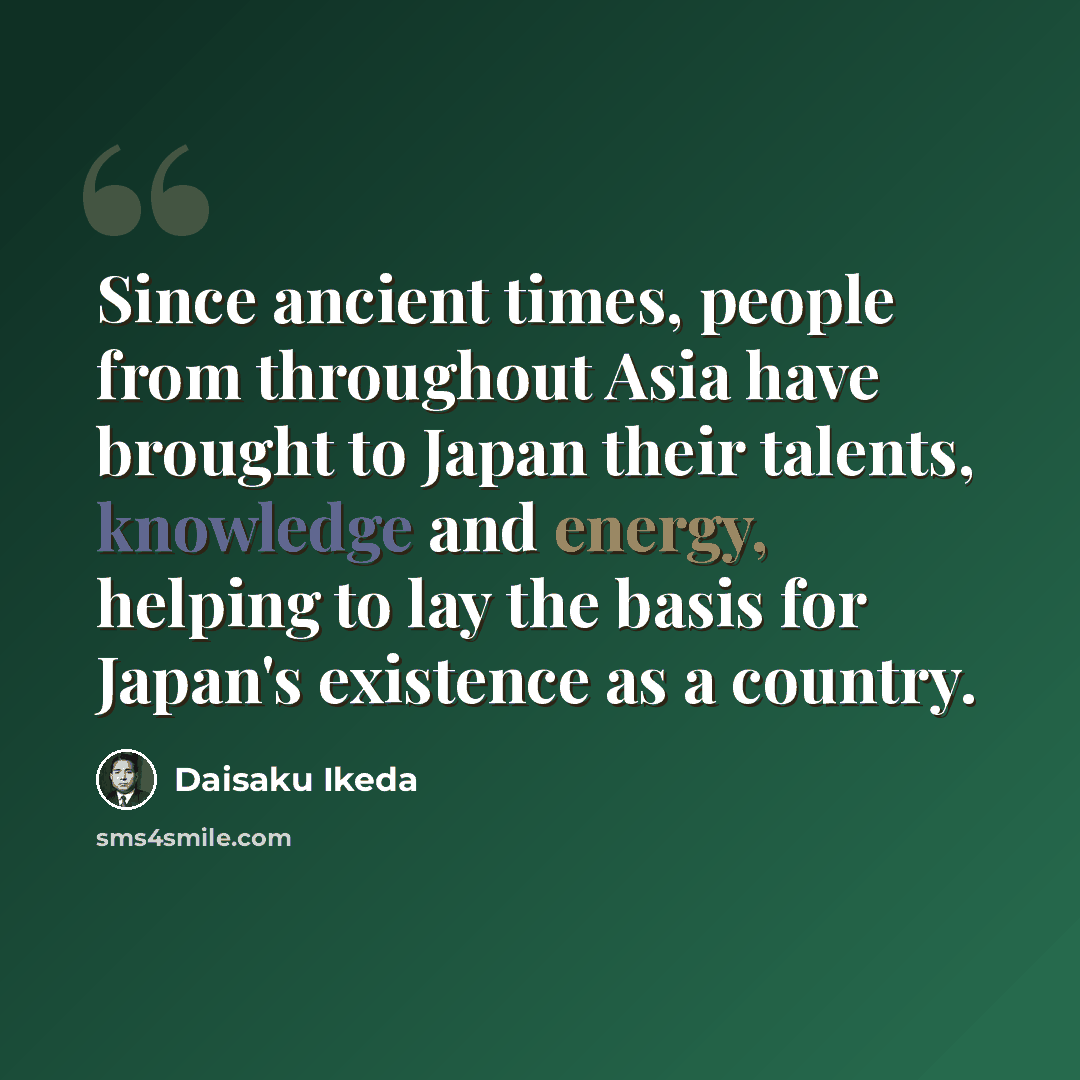“Since ancient times, people from throughout Asia have brought to Japan their talents, knowledge and energy, helping to lay the basis for Japan's existence as a country.” quote by Daisaku Ikeda