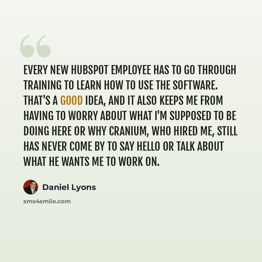 “Every new HubSpot employee has to go through training to learn how to use the software. That's a good idea, and it also keeps me from having to worry about what I'm supposed to be doing here or why Cranium, who hired me, still has never come by to say hello or talk about what he wants me to work on.” quote by Daniel Lyons