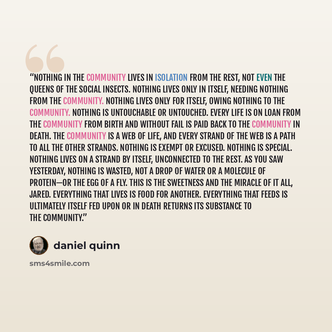 “Nothing in the community lives in isolation from the rest, not even the queens of the social insects. Nothing lives only in itself, needing nothing from the community. Nothing lives only for itself, owing nothing to the community. Nothing is untouchable or untouched. Every life is on loan from the…” quote by Daniel Quinn