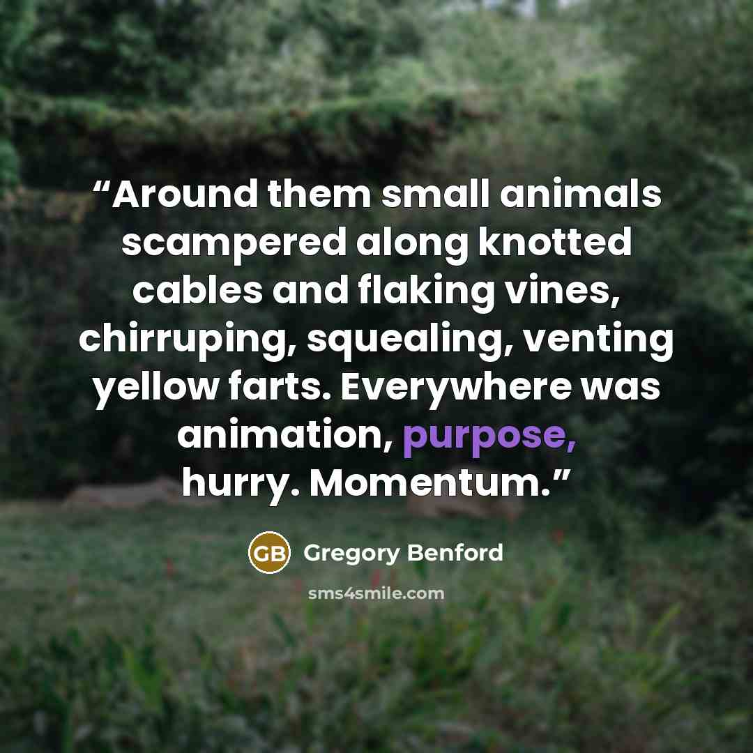 “Around them small animals scampered along knotted cables and flaking vines, chirruping, squealing, venting yellow farts. Everywhere was animation, purpose, hurry. Momentum.” quote by Gregory Benford