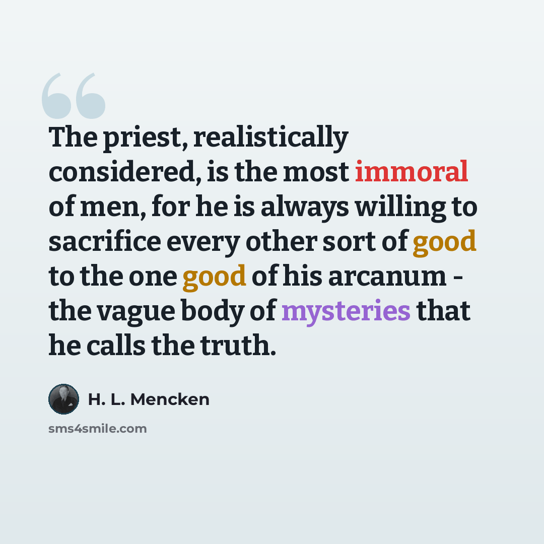 “The priest, realistically considered, is the most immoral of men, for he is always willing to sacrifice every other sort of good to the one good of his arcanum - the vague body of mysteries that he calls the truth.” quote by H. L. Mencken