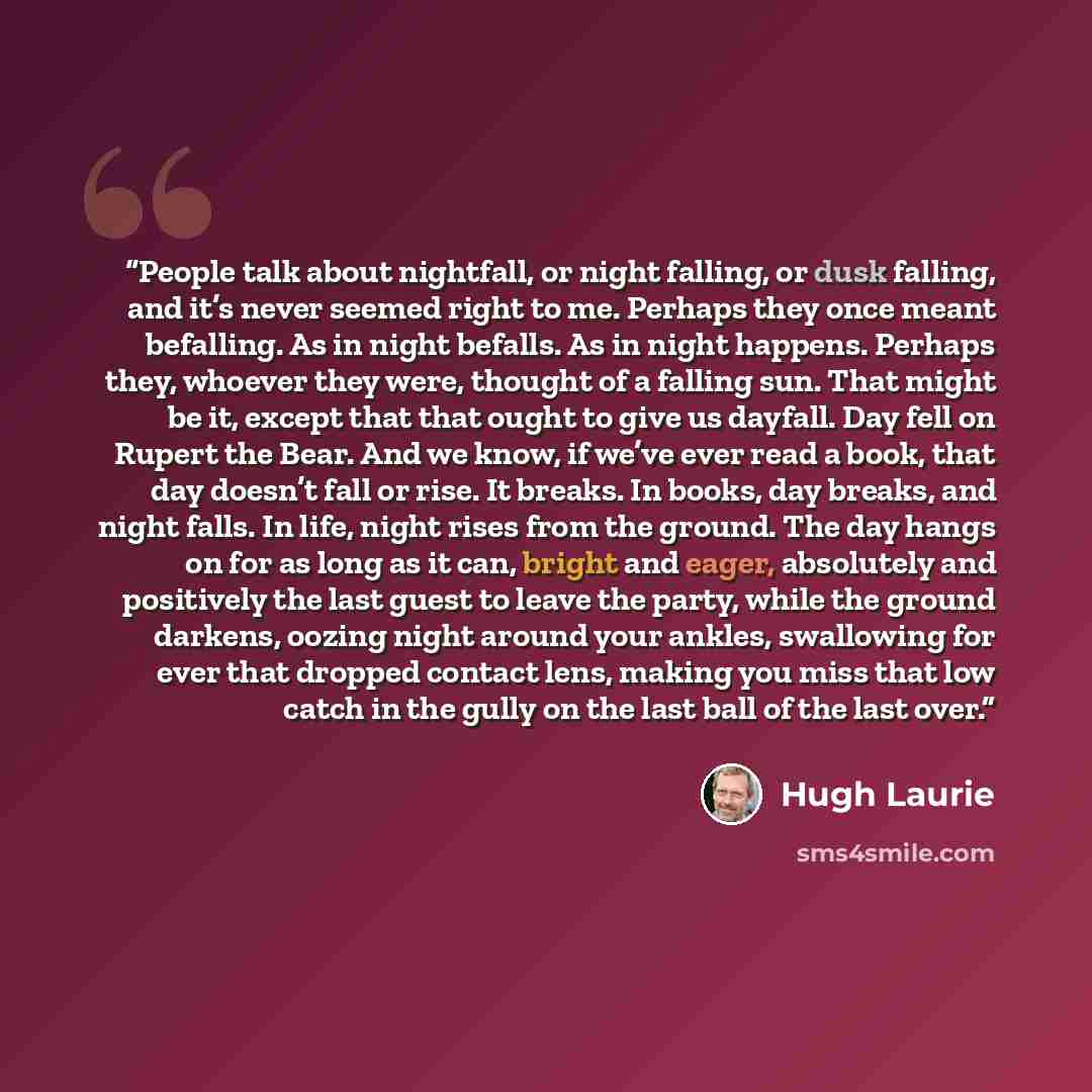 “People talk about nightfall, or night falling, or dusk falling, and it’s never seemed right to me. Perhaps they once meant befalling. As in night befalls. As in night happens. Perhaps they, whoever they were, thought of a falling sun. That might be it, except that that ought to give us dayfall…” quote by Hugh Laurie