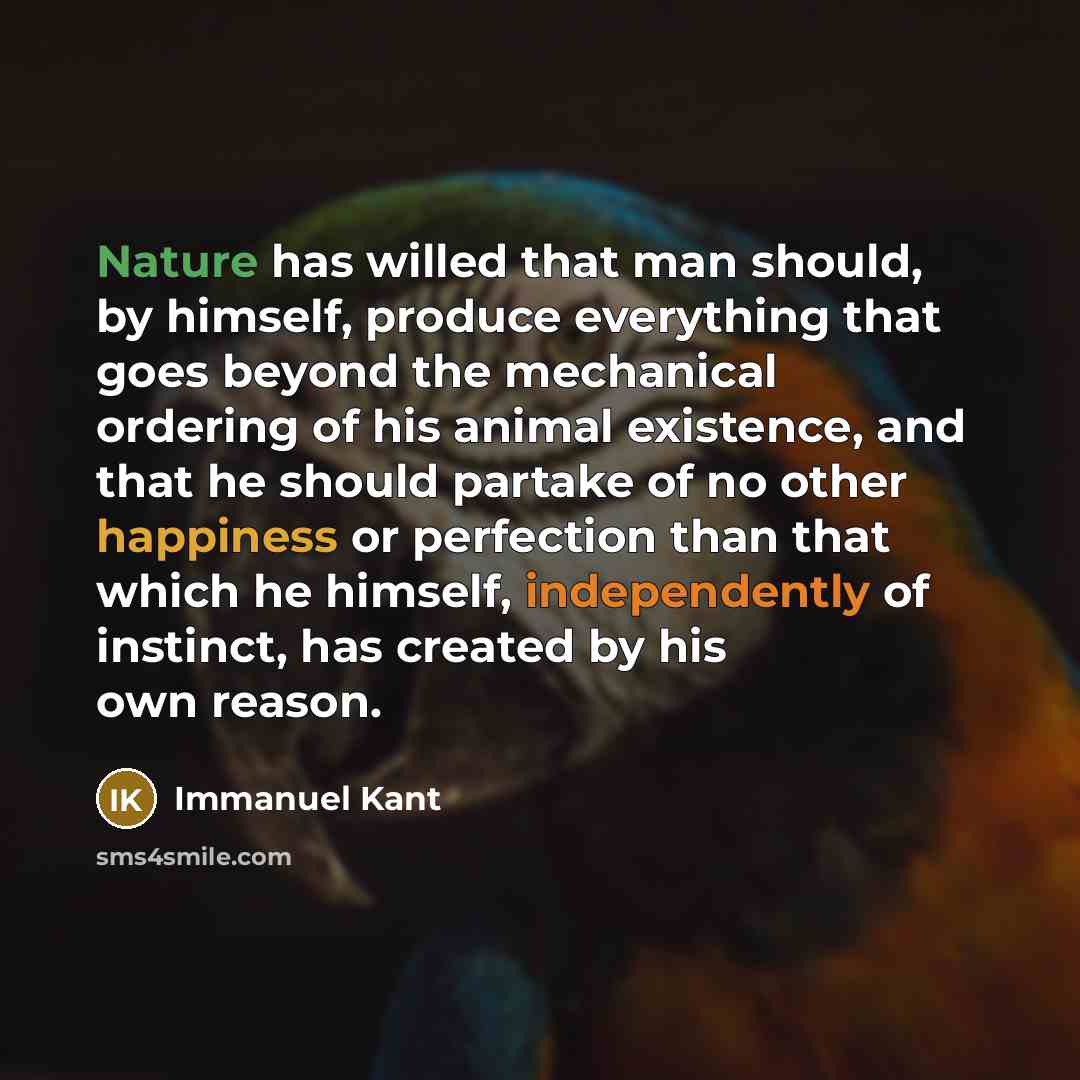 “Nature has willed that man should, by himself, produce everything that goes beyond the mechanical ordering of his animal existence, and that he should partake of no other happiness or perfection than that which he himself, independently of instinct, has created by his own reason.” quote by Immanuel Kant
