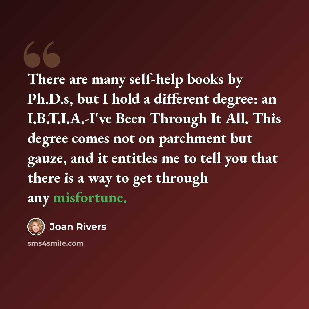 “There are many self-help books by Ph.D.s, but I hold a different degree: an I.B.T.I.A.-I've Been Through It All. This degree comes not on parchment but gauze, and it entitles me to tell you that there is a way to get through any misfortune.” quote by Joan Rivers