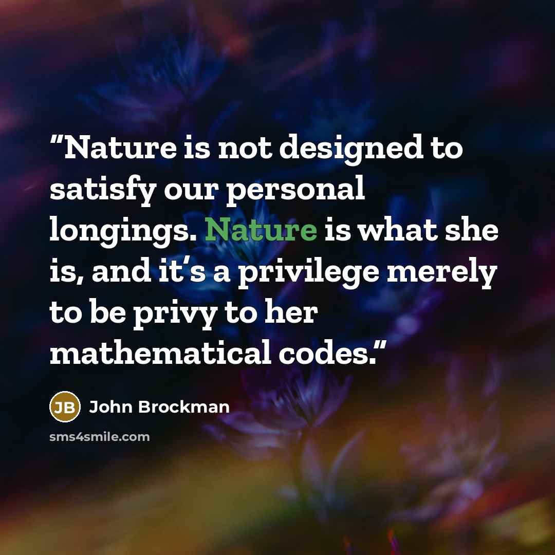 “Nature is not designed to satisfy our personal longings. Nature is what she is, and it’s a privilege merely to be privy to her mathematical codes.” quote by John Brockman
