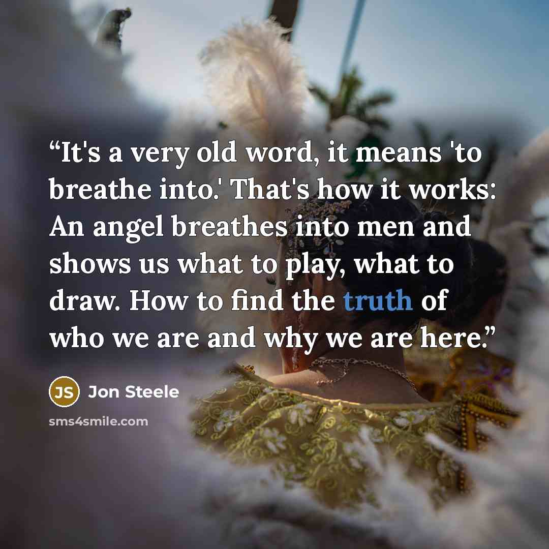 “It's a very old word, it means 'to breathe into.' That's how it works: An angel breathes into men and shows us what to play, what to draw. How to find the truth of who we are and why we are here.” quote by Jon Steele