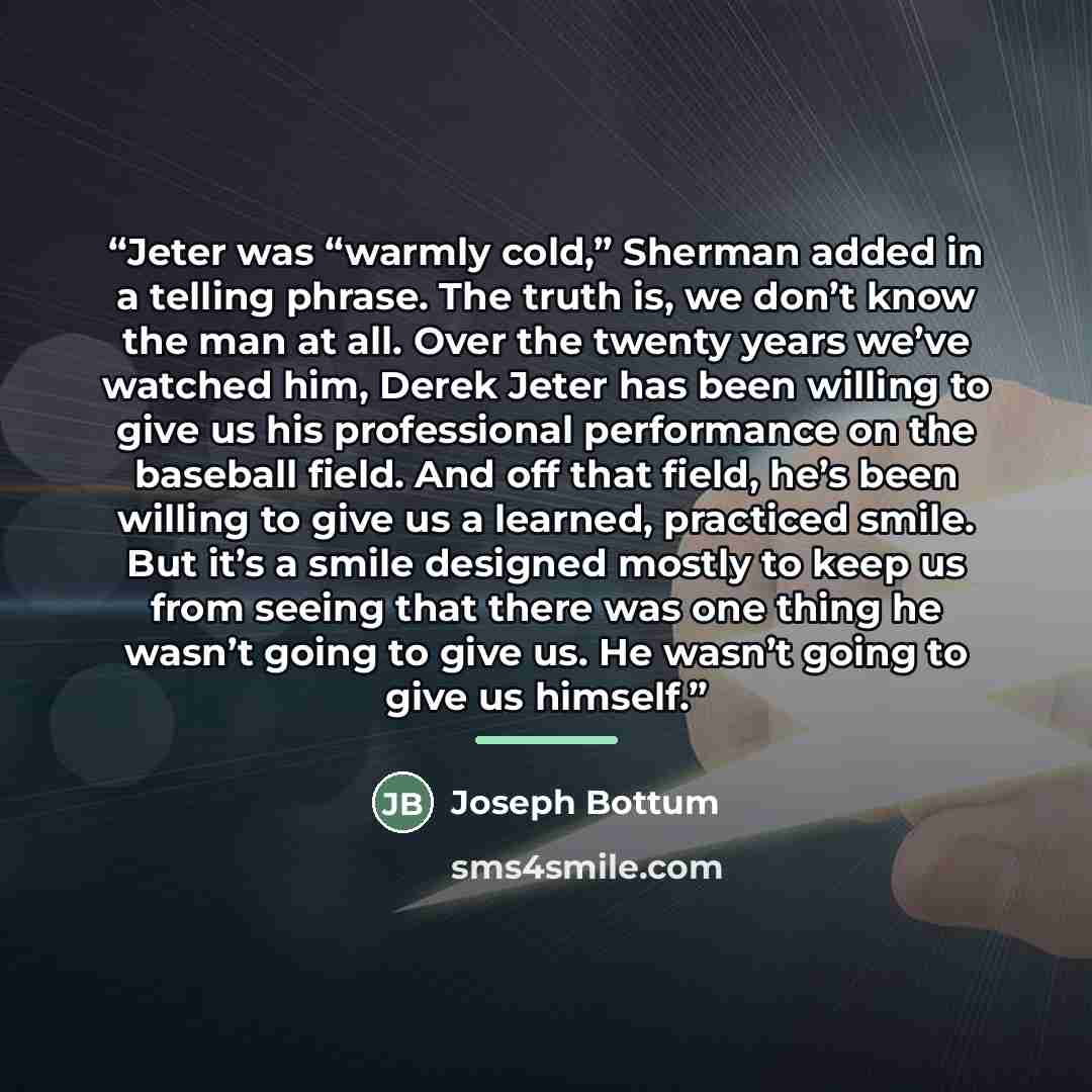 “Jeter was “warmly cold,” Sherman added in a telling phrase. The truth is, we don’t know the man at all. Over the twenty years we’ve watched him, Derek Jeter has been willing to give us his professional performance on the baseball field. And off that field, he’s been willing to give us a learned…” quote by Joseph Bottum