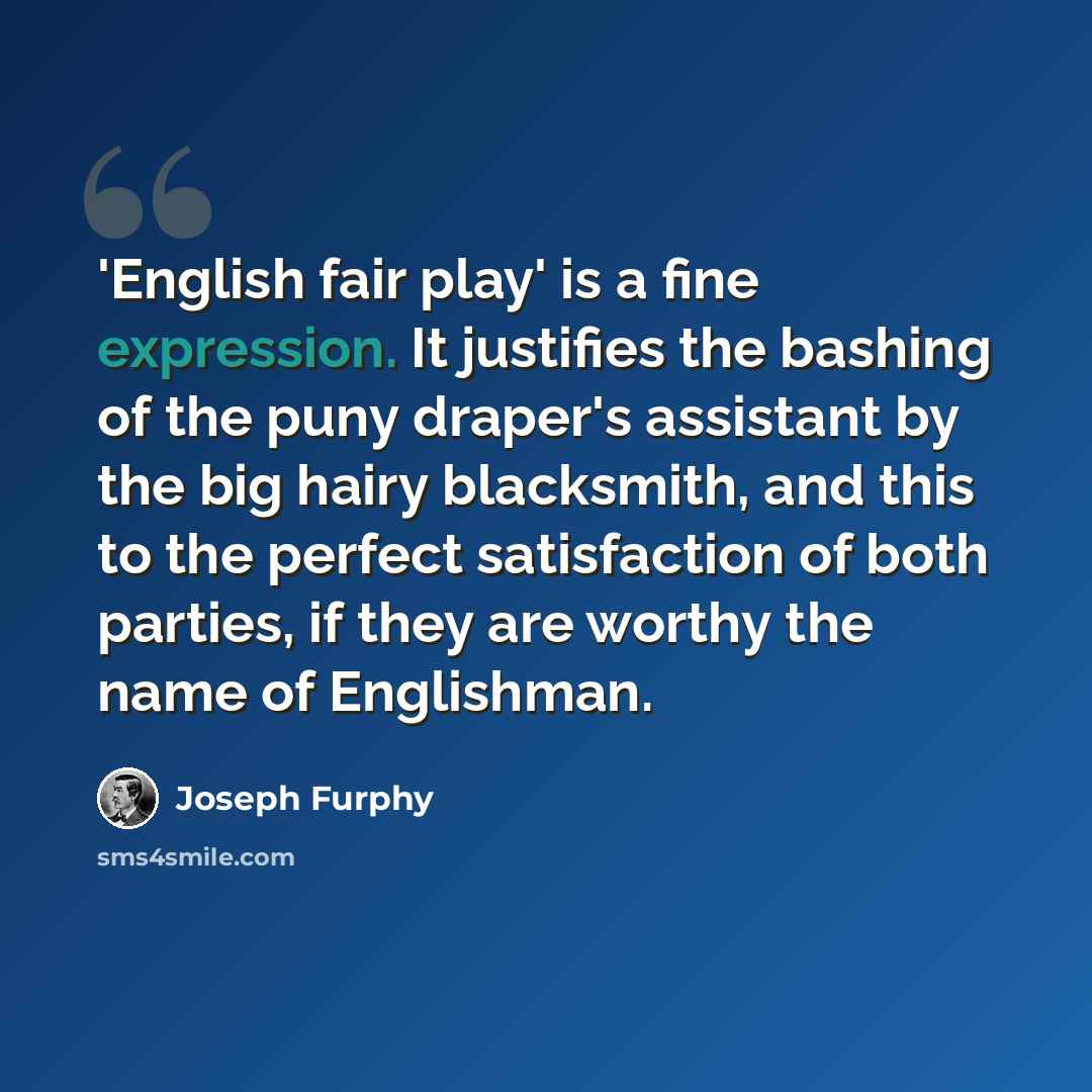 “'English fair play' is a fine expression. It justifies the bashing of the puny draper's assistant by the big hairy blacksmith, and this to the perfect satisfaction of both parties, if they are worthy the name of Englishman.” quote by Joseph Furphy