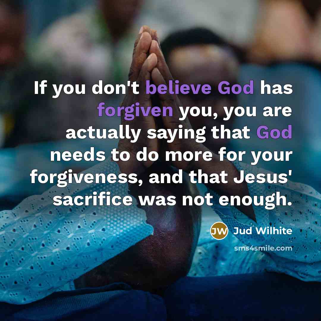 “If you don't believe God has forgiven you, you are actually saying that God needs to do more for your forgiveness, and that Jesus' sacrifice was not enough.” quote by Jud Wilhite