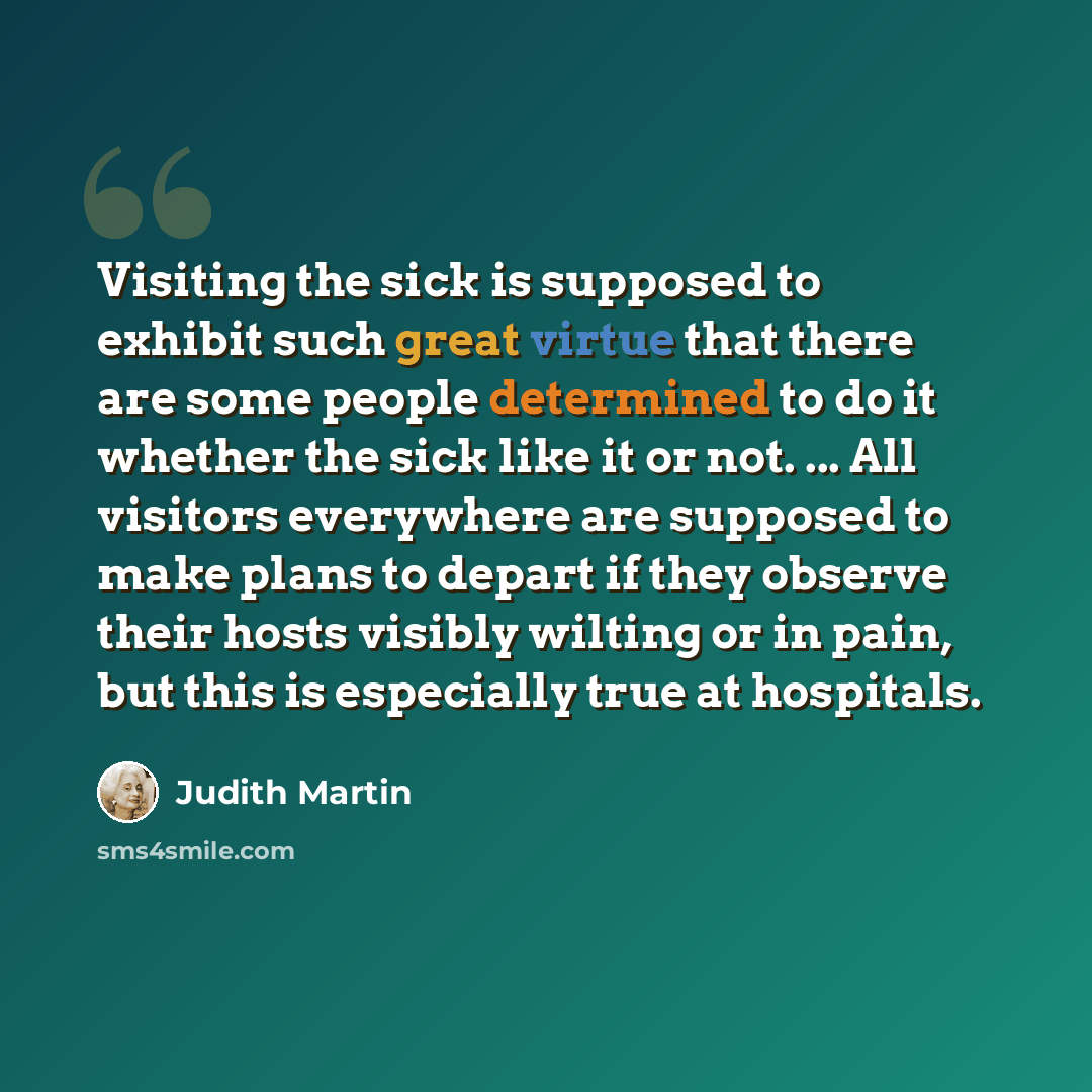 “Visiting the sick is supposed to exhibit such great virtue that there are some people determined to do it whether the sick like it or not. ... All visitors everywhere are supposed to make plans to depart if they observe their hosts visibly wilting or in pain, but this is especially true at…” quote by Judith Martin