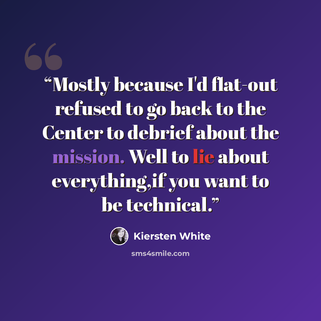 “Mostly because I'd flat-out refused to go back to the Center to debrief about the mission. Well to lie about everything,if you want to be technical.” quote by Kiersten White