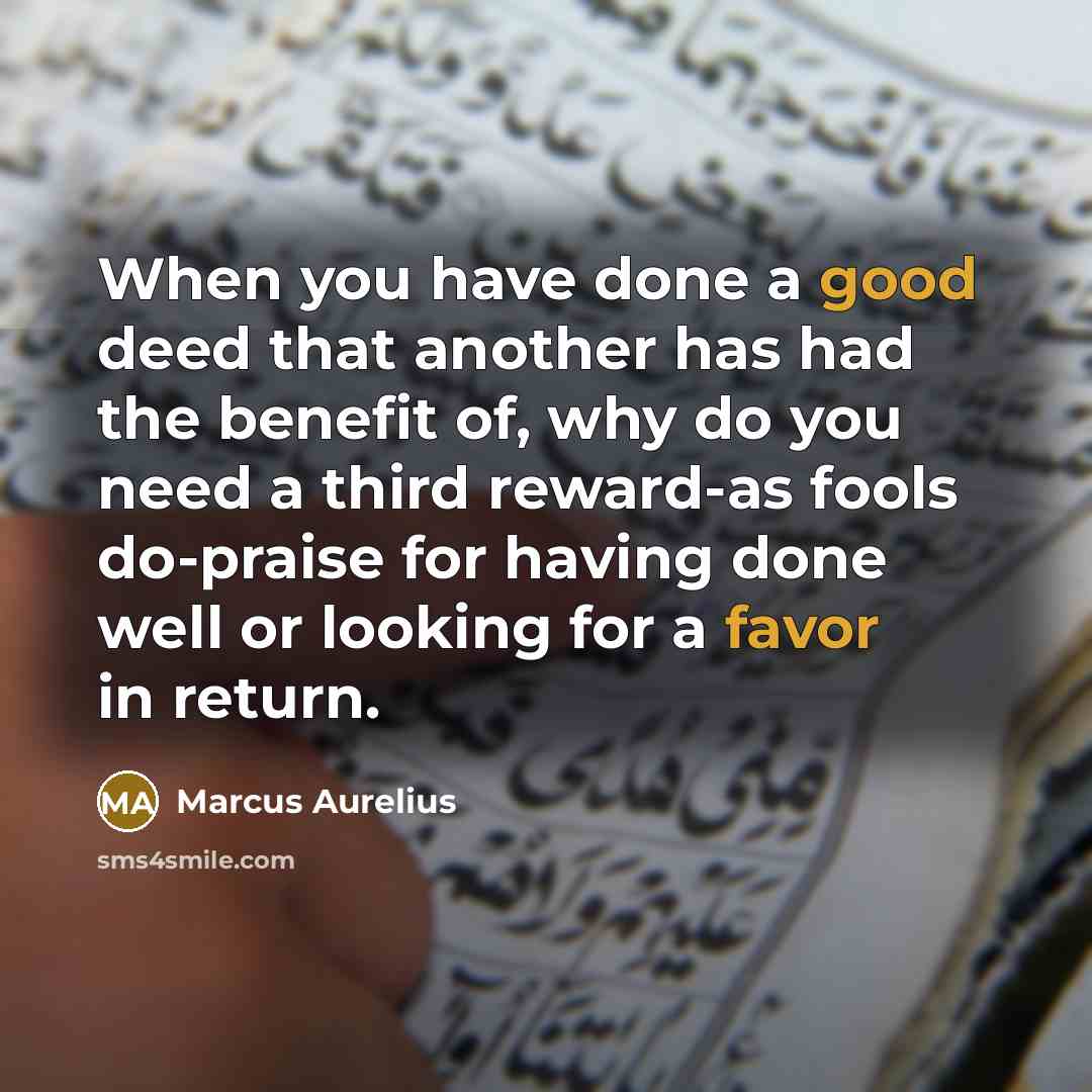 “When you have done a good deed that another has had the benefit of, why do you need a third reward-as fools do-praise for having done well or looking for a favor in return.” quote by Marcus Aurelius