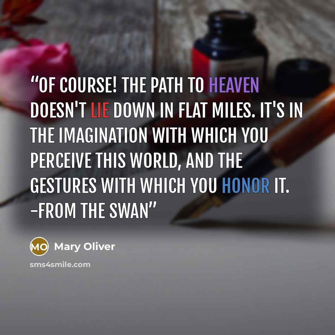“Of course! the path to heaven doesn't lie down in flat miles. It's in the imagination with which you perceive this world, and the gestures with which you honor it. -from The Swan” quote by Mary Oliver