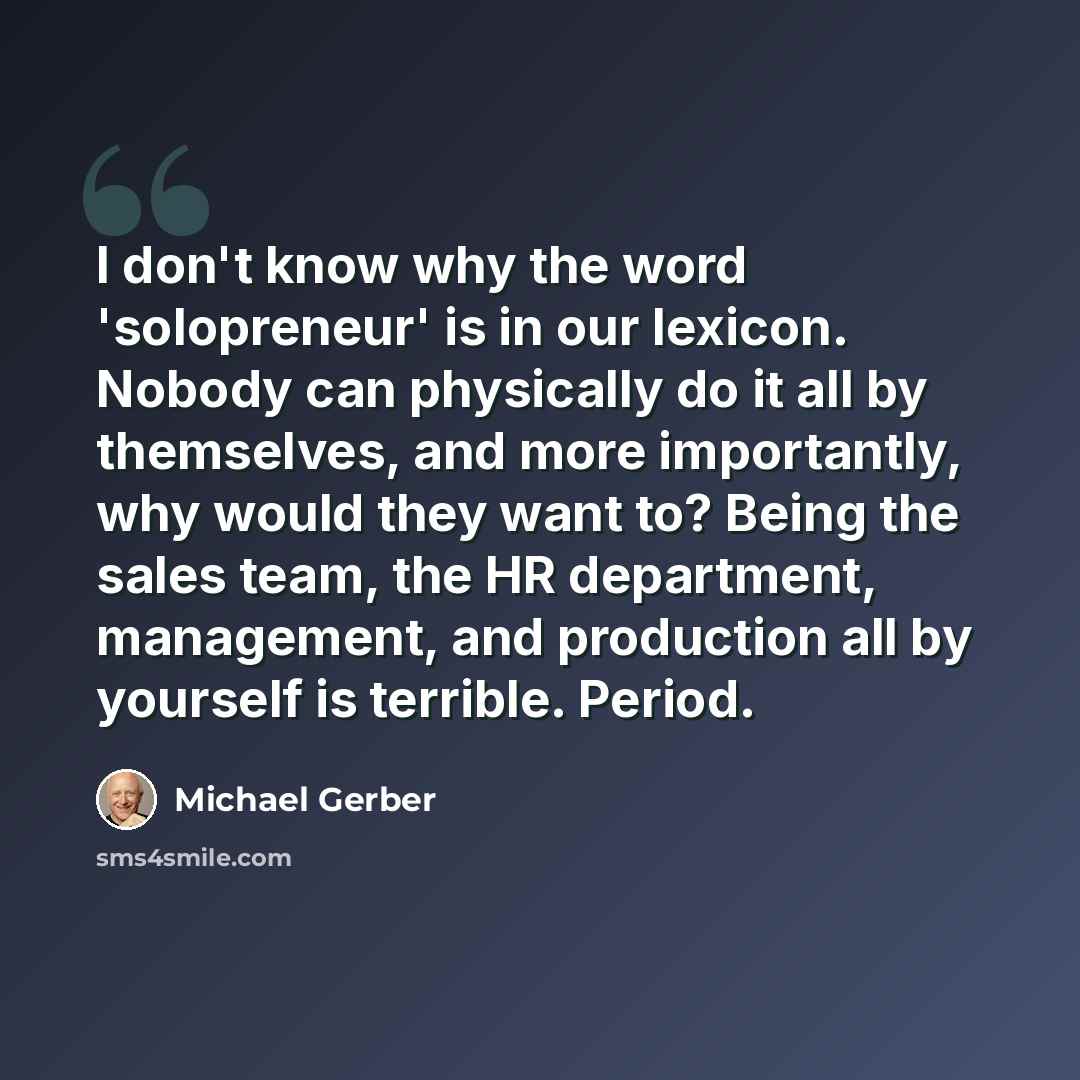 “I don't know why the word 'solopreneur' is in our lexicon. Nobody can physically do it all by themselves, and more importantly, why would they want to? Being the sales team, the HR department, management, and production all by yourself is terrible. Period.” quote by Michael Gerber