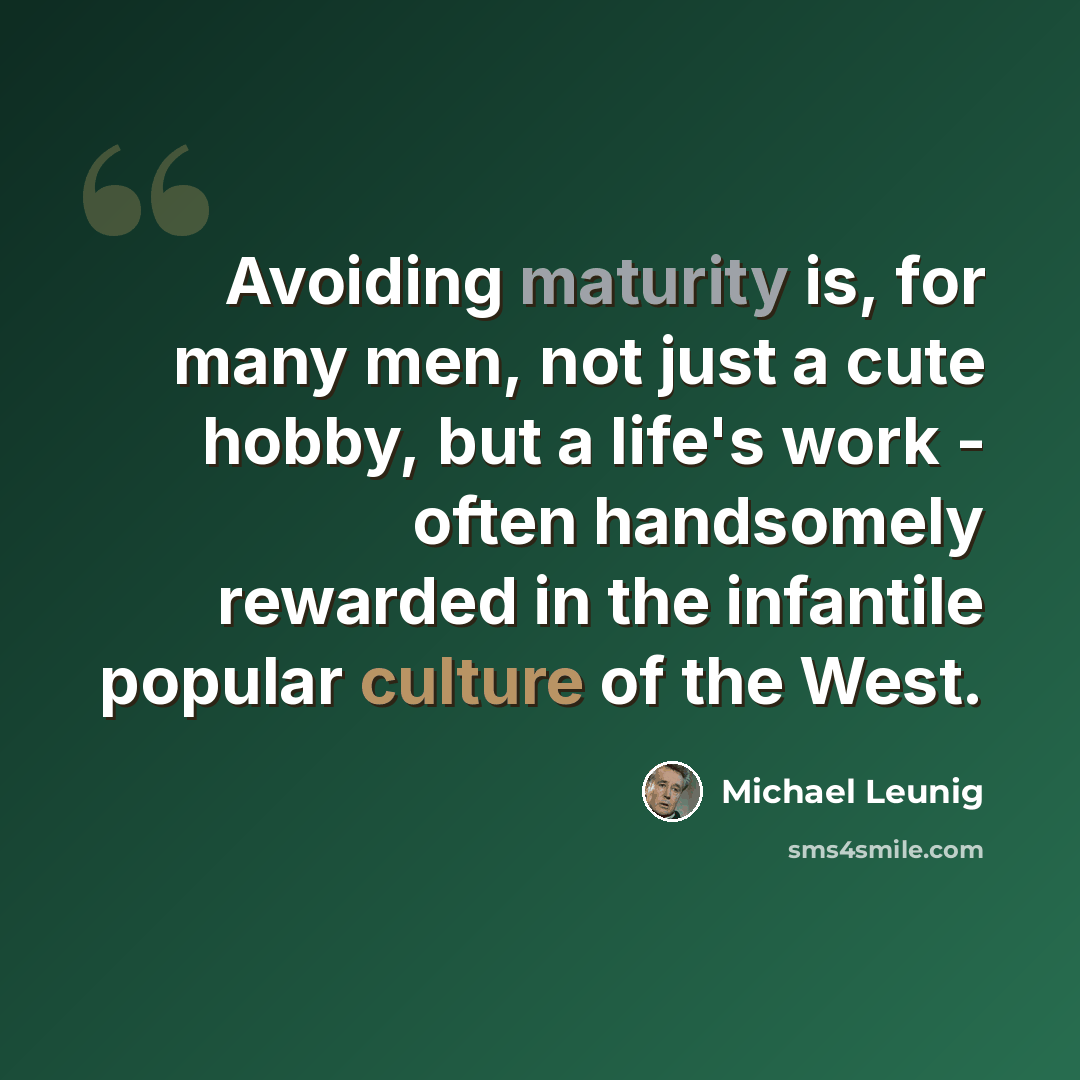 “Avoiding maturity is, for many men, not just a cute hobby, but a life's work - often handsomely rewarded in the infantile popular culture of the West.” quote by Michael Leunig