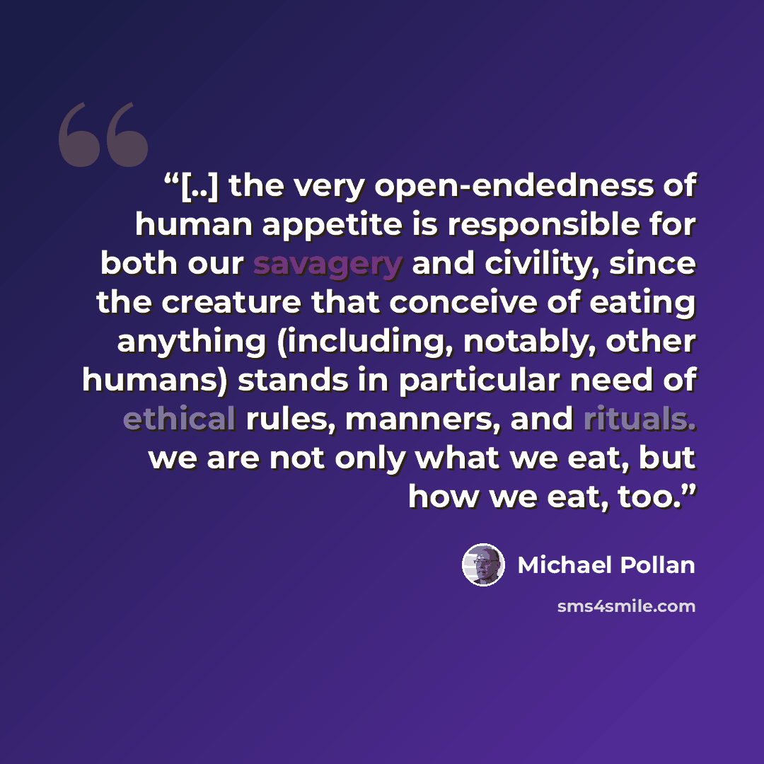 “[..] the very open-endedness of human appetite is responsible for both our savagery and civility, since the creature that conceive of eating anything (including, notably, other humans) stands in particular need of ethical rules, manners, and rituals. we are not only what we eat, but how we eat, too.” quote by Michael Pollan