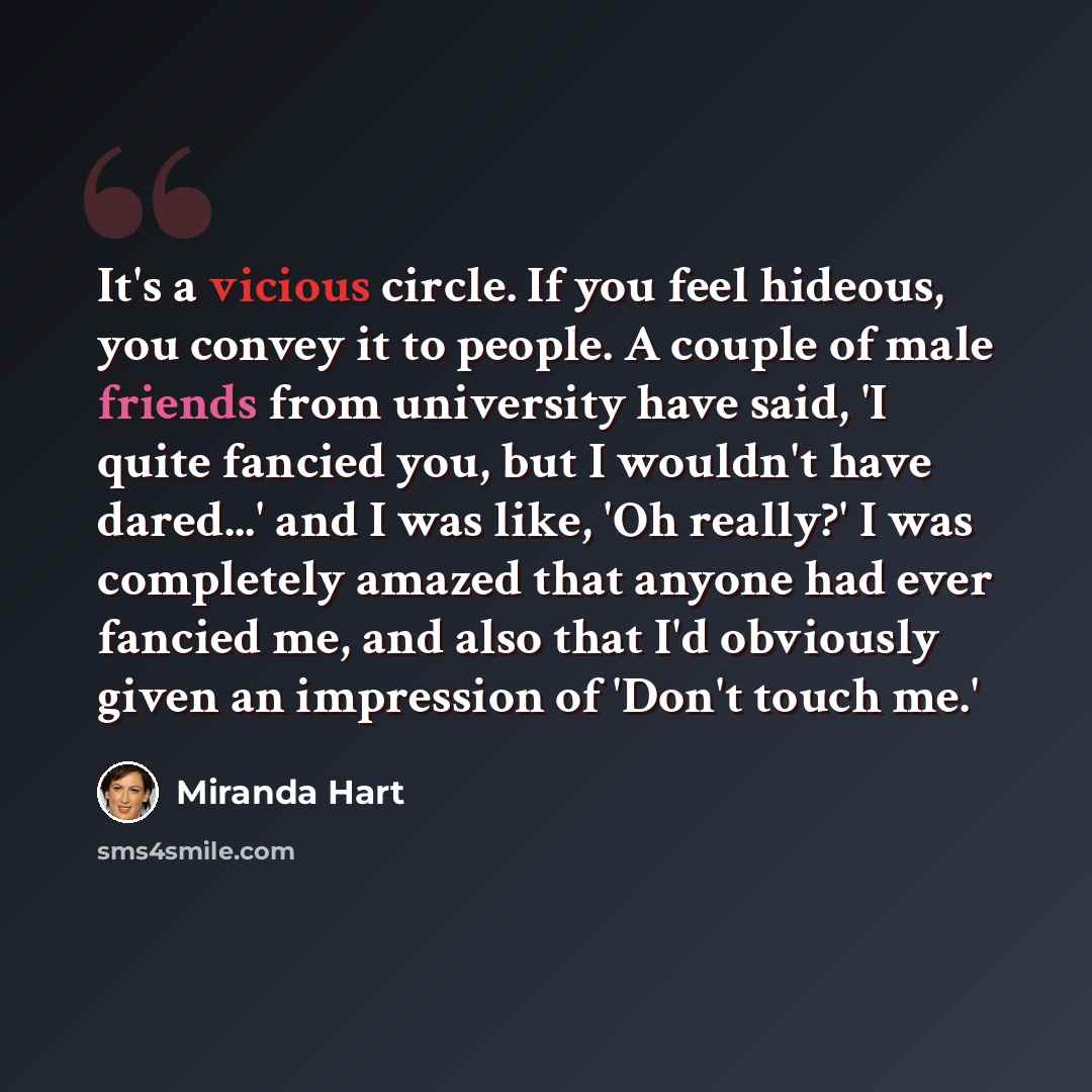 “It's a vicious circle. If you feel hideous, you convey it to people. A couple of male friends from university have said, 'I quite fancied you, but I wouldn't have dared...' and I was like, 'Oh really?' I was completely amazed that anyone had ever fancied me, and also that I'd obviously given an…” quote by Miranda Hart