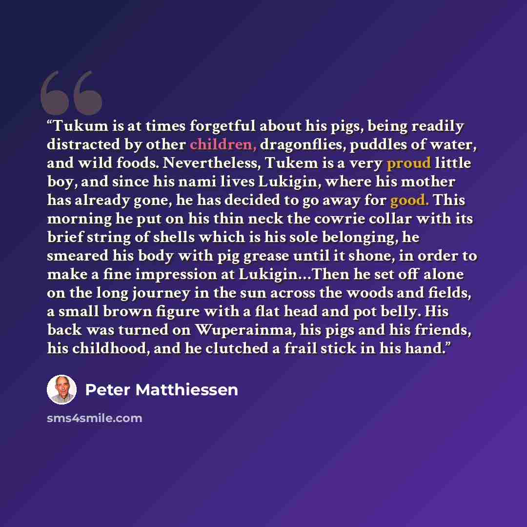 “Tukum is at times forgetful about his pigs, being readily distracted by other children, dragonflies, puddles of water, and wild foods. Nevertheless, Tukem is a very proud little boy, and since his nami lives Lukigin, where his mother has already gone, he has decided to go away for good. This…” quote by Peter Matthiessen
