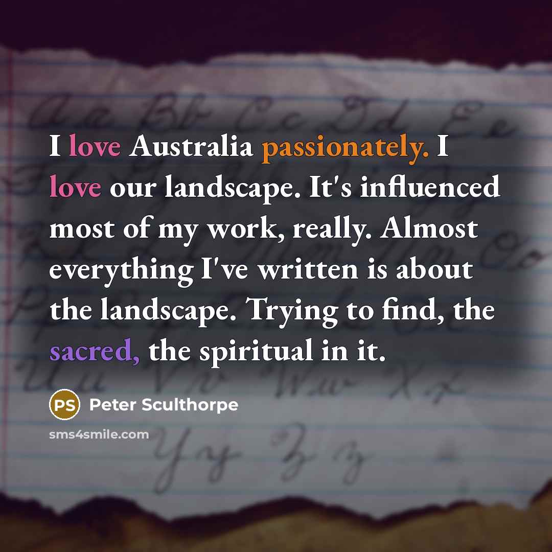 “I love Australia passionately. I love our landscape. It's influenced most of my work, really. Almost everything I've written is about the landscape. Trying to find, the sacred, the spiritual in it.” quote by Peter Sculthorpe