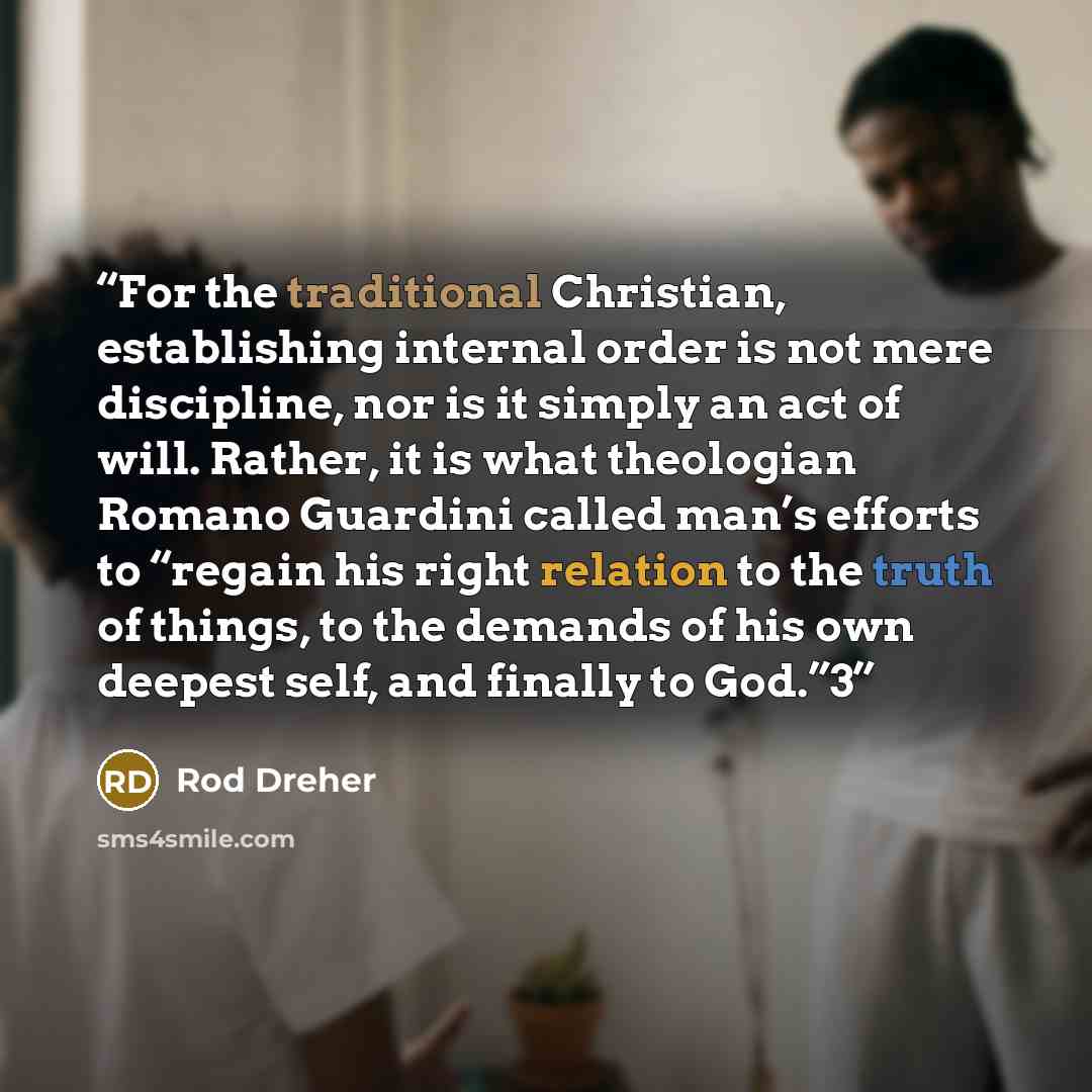 “For the traditional Christian, establishing internal order is not mere discipline, nor is it simply an act of will. Rather, it is what theologian Romano Guardini called man’s efforts to “regain his right relation to the truth of things, to the demands of his own deepest self, and finally to God.”3” quote by Rod Dreher