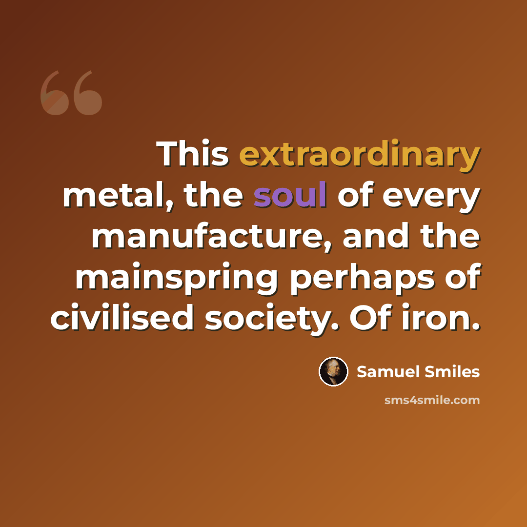 “This extraordinary metal, the soul of every manufacture, and the mainspring perhaps of civilised society. Of iron.” quote by Samuel Smiles
