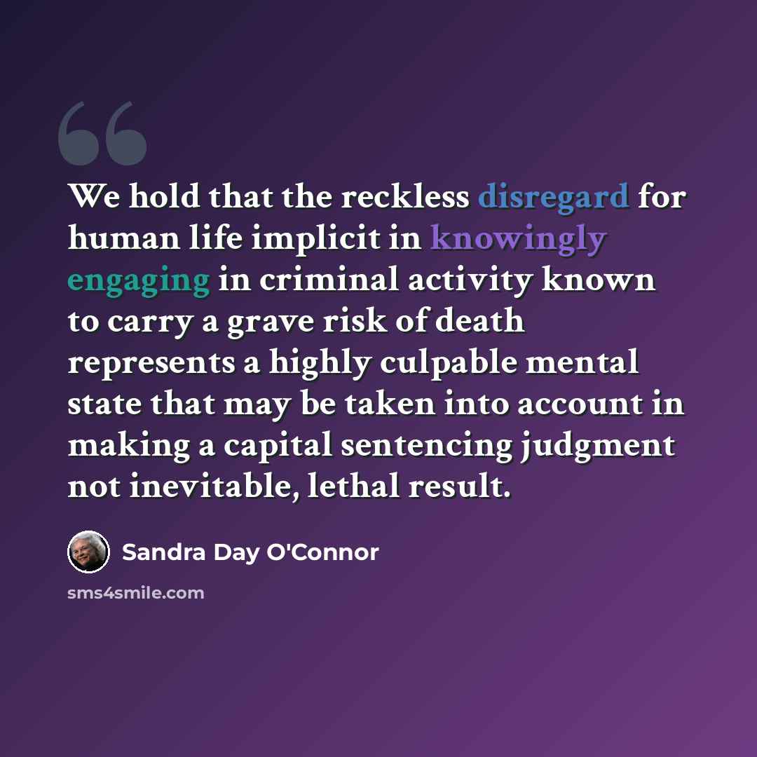 “We hold that the reckless disregard for human life implicit in knowingly engaging in criminal activity known to carry a grave risk of death represents a highly culpable mental state that may be taken into account in making a capital sentencing judgment not inevitable, lethal result.” quote by Sandra Day O'Connor