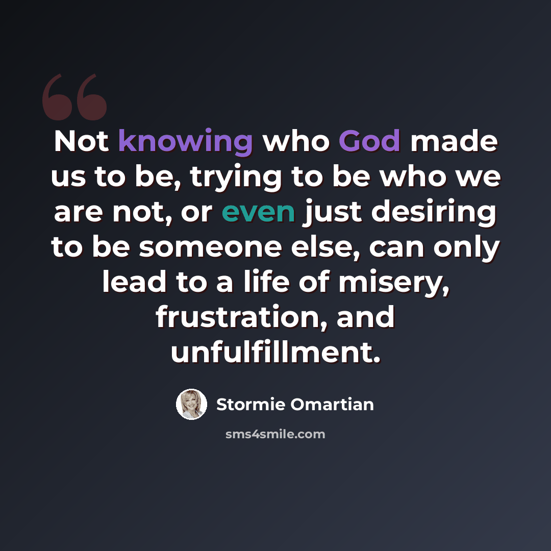 “Not knowing who God made us to be, trying to be who we are not, or even just desiring to be someone else, can only lead to a life of misery, frustration, and unfulfillment.” quote by Stormie Omartian