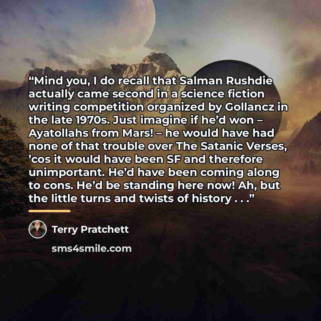 “Mind you, I do recall that Salman Rushdie actually came second in a science fiction writing competition organized by Gollancz in the late 1970s. Just imagine if he’d won – Ayatollahs from Mars! – he would have had none of that trouble over The Satanic Verses, ’cos it would have been SF and…” quote by Terry Pratchett