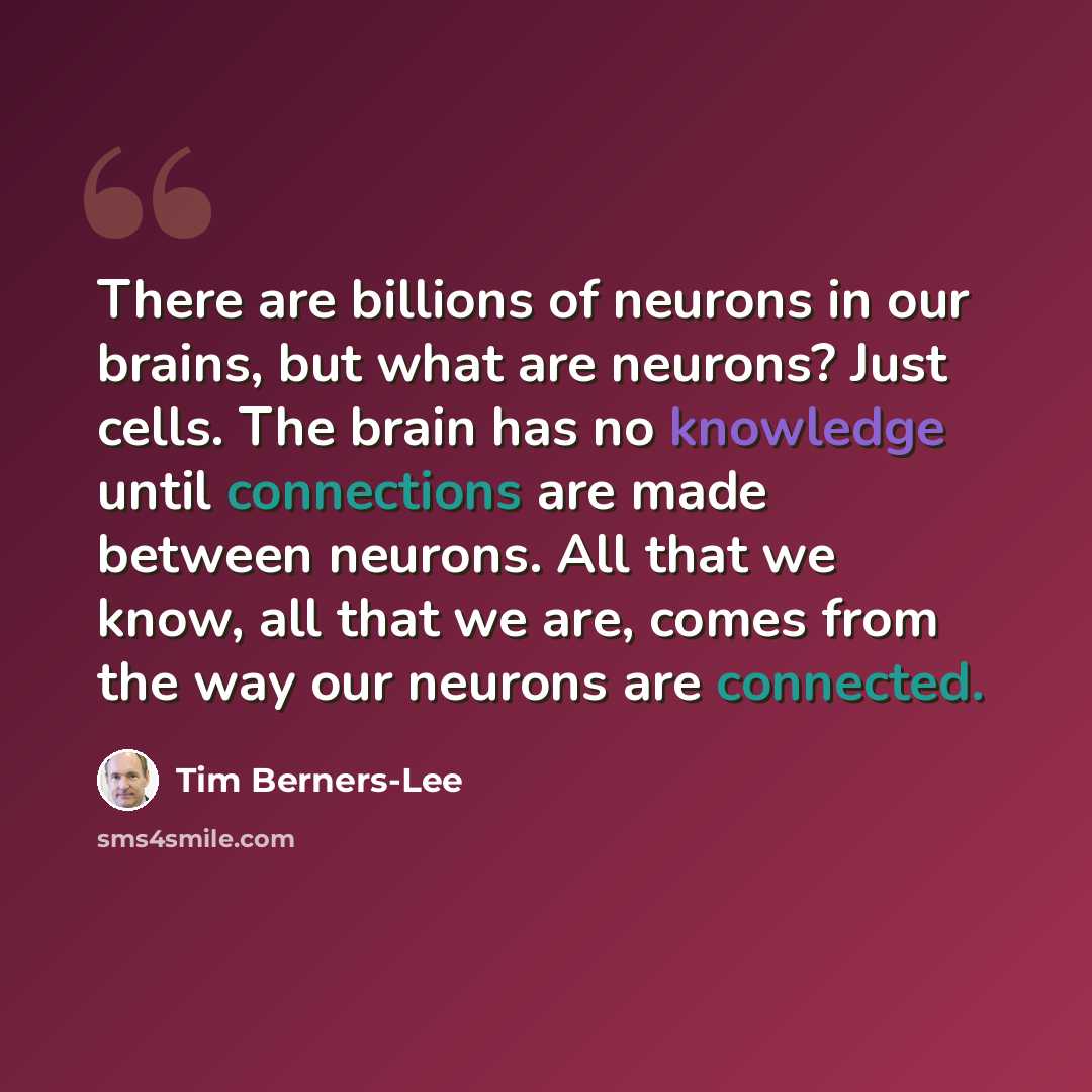 “There are billions of neurons in our brains, but what are neurons? Just cells. The brain has no knowledge until connections are made between neurons. All that we know, all that we are, comes from the way our neurons are connected.” quote by Tim Berners-Lee