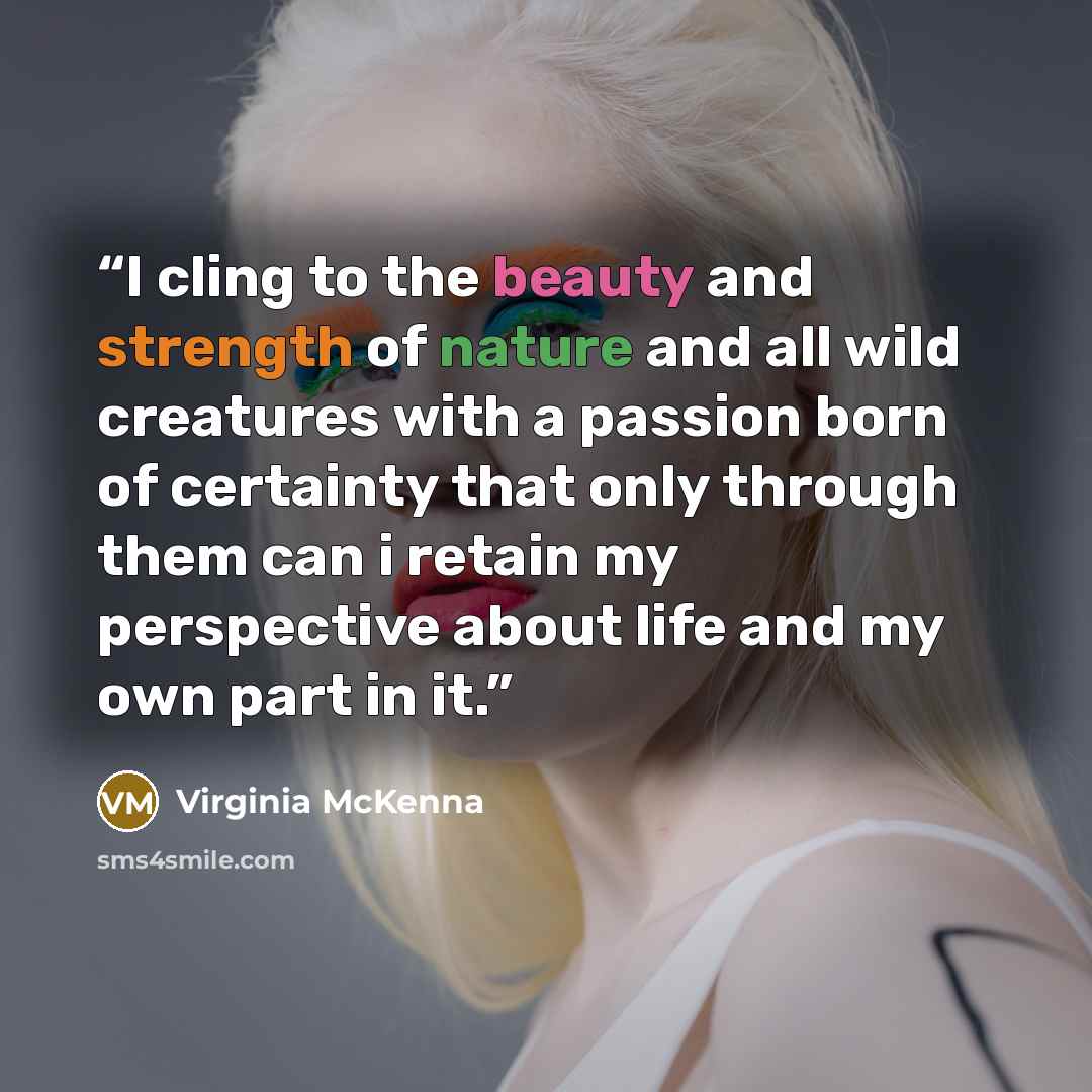 “I cling to the beauty and strength of nature and all wild creatures with a passion born of certainty that only through them can i retain my perspective about life and my own part in it.” quote by Virginia McKenna