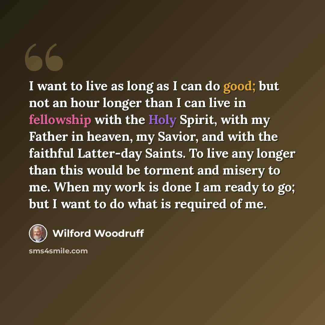 “I want to live as long as I can do good; but not an hour longer than I can live in fellowship with the Holy Spirit, with my Father in heaven, my Savior, and with the faithful Latter-day Saints. To live any longer than this would be torment and misery to me. When my work is done I am ready to go…” quote by Wilford Woodruff