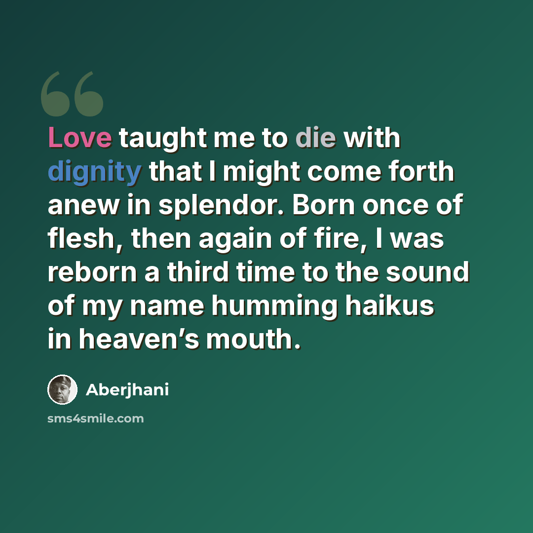 “Love taught me to die with dignity that I might come forth anew in splendor. Born once of flesh, then again of fire, I was reborn a third time to the sound of my name humming haikus in heaven’s mouth.” quote by Aberjhani