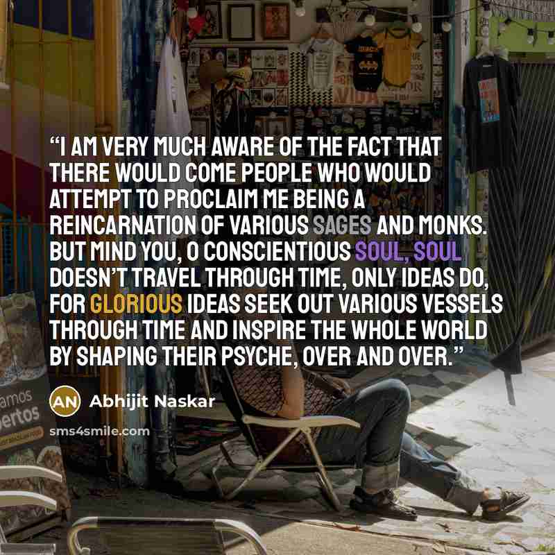 “I am very much aware of the fact that there would come people who would attempt to proclaim me being a reincarnation of various sages and monks. But mind you, o conscientious soul, soul doesn’t travel through time, only ideas do, for glorious ideas seek out various vessels through time and inspire…” quote by Abhijit Naskar
