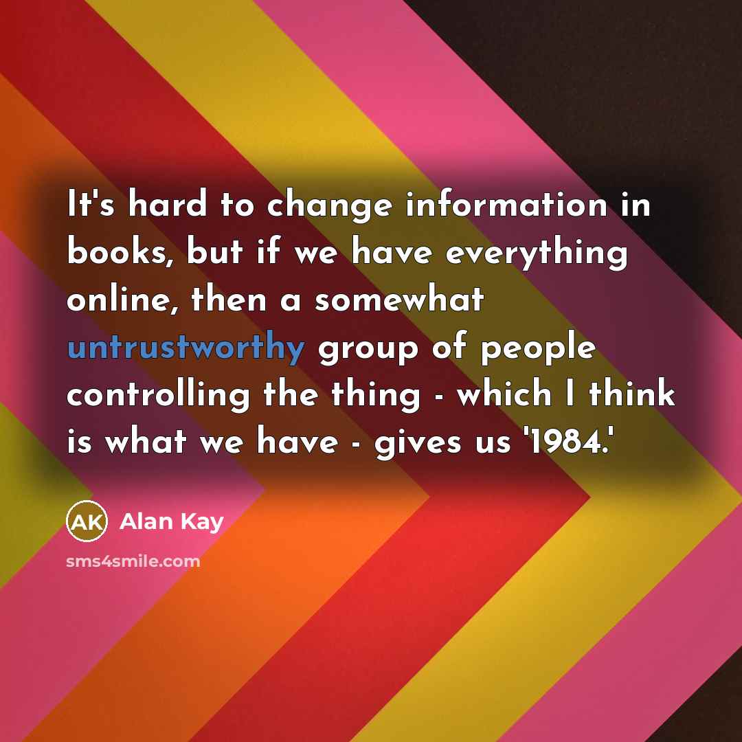 “It's hard to change information in books, but if we have everything online, then a somewhat untrustworthy group of people controlling the thing - which I think is what we have - gives us '1984.'” quote by Alan Kay