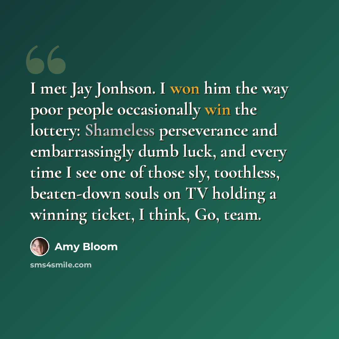 “I met Jay Jonhson. I won him the way poor people occasionally win the lottery: Shameless perseverance and embarrassingly dumb luck, and every time I see one of those sly, toothless, beaten-down souls on TV holding a winning ticket, I think, Go, team.” quote by Amy Bloom