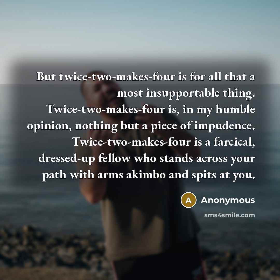 “But twice-two-makes-four is for all that a most insupportable thing. Twice-two-makes-four is, in my humble opinion, nothing but a piece of impudence. Twice-two-makes-four is a farcical, dressed-up fellow who stands across your path with arms akimbo and spits at you.” quote by Anonymous