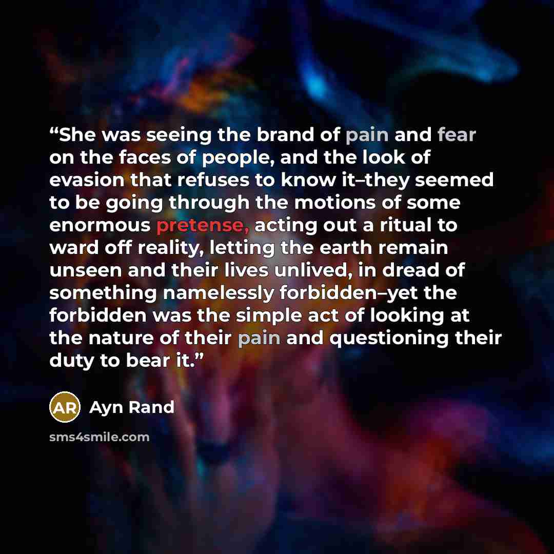 “She was seeing the brand of pain and fear on the faces of people, and the look of evasion that refuses to know it–they seemed to be going through the motions of some enormous pretense, acting out a ritual to ward off reality, letting the earth remain unseen and their lives unlived, in dread of…” quote by Ayn Rand