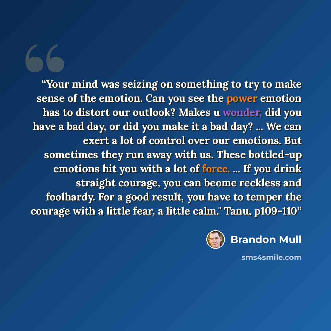 “Your mind was seizing on something to try to make sense of the emotion. Can you see the power emotion has to distort our outlook? Makes u wonder, did you have a bad day, or did you make it a bad day? ... We can exert a lot of control over our emotions. But sometimes they run away with us. These…” quote by Brandon Mull