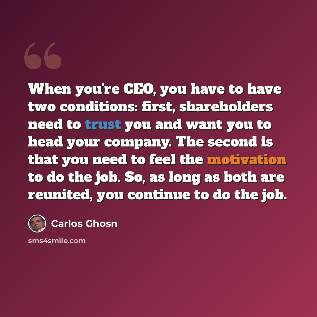 “When you're CEO, you have to have two conditions: first, shareholders need to trust you and want you to head your company. The second is that you need to feel the motivation to do the job. So, as long as both are reunited, you continue to do the job.” quote by Carlos Ghosn