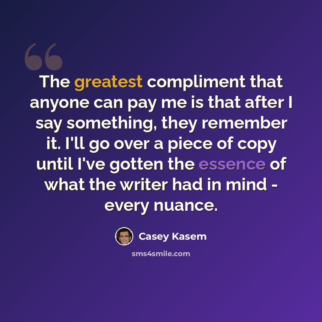 “The greatest compliment that anyone can pay me is that after I say something, they remember it. I'll go over a piece of copy until I've gotten the essence of what the writer had in mind - every nuance.” quote by Casey Kasem