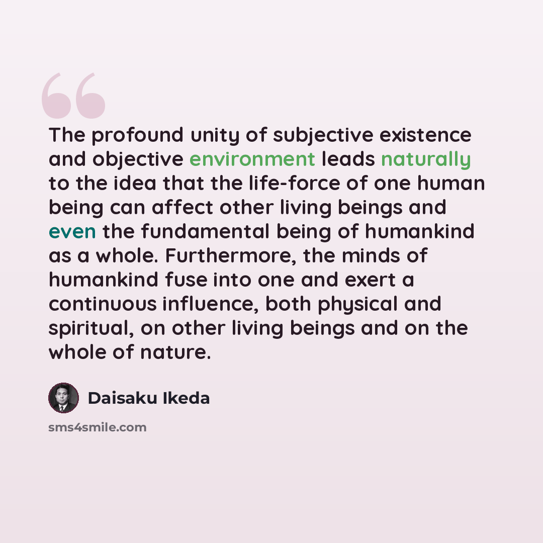 “The profound unity of subjective existence and objective environment leads naturally to the idea that the life-force of one human being can affect other living beings and even the fundamental being of humankind as a whole. Furthermore, the minds of humankind fuse into one and exert a continuous…” quote by Daisaku Ikeda