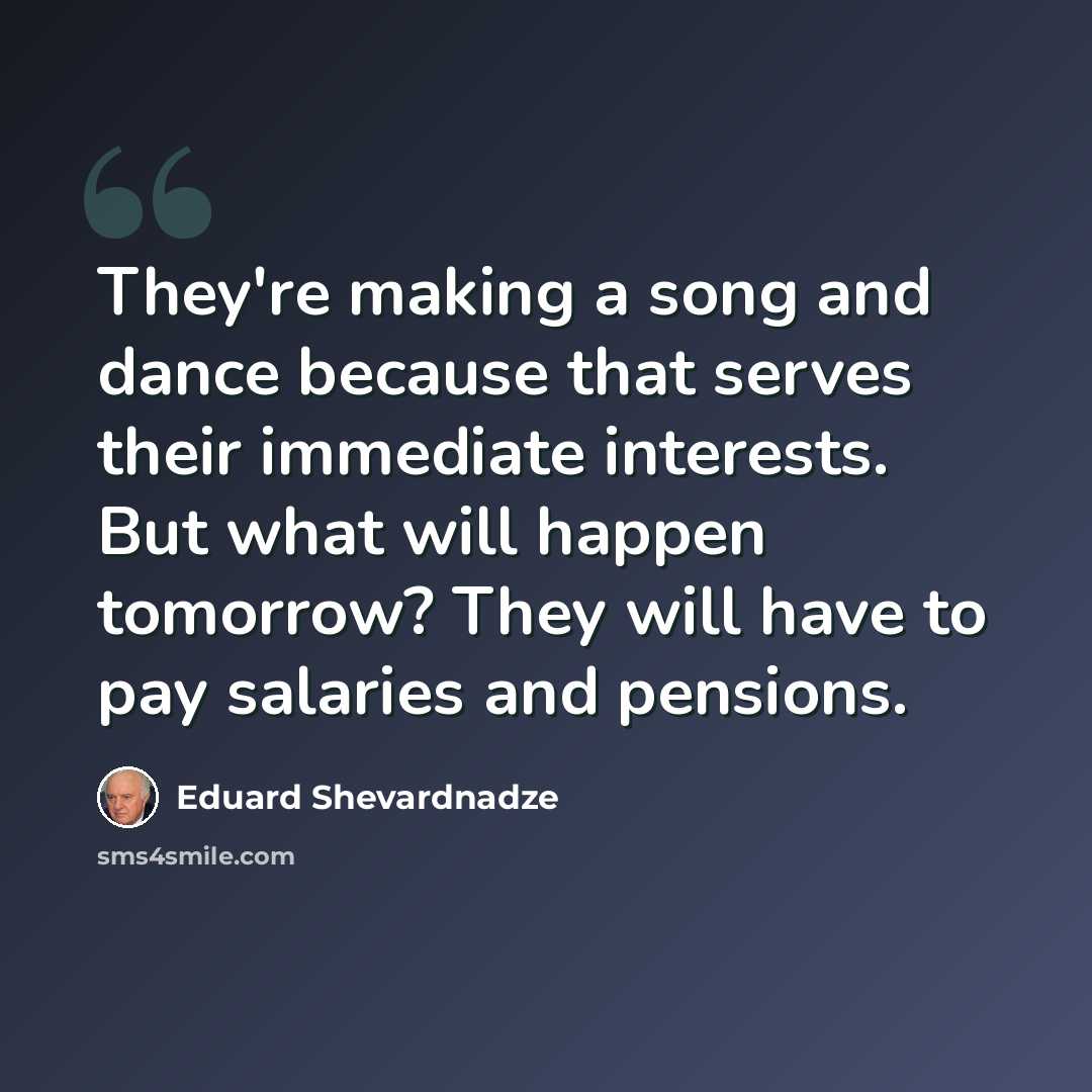 “They're making a song and dance because that serves their immediate interests. But what will happen tomorrow? They will have to pay salaries and pensions.” quote by Eduard Shevardnadze