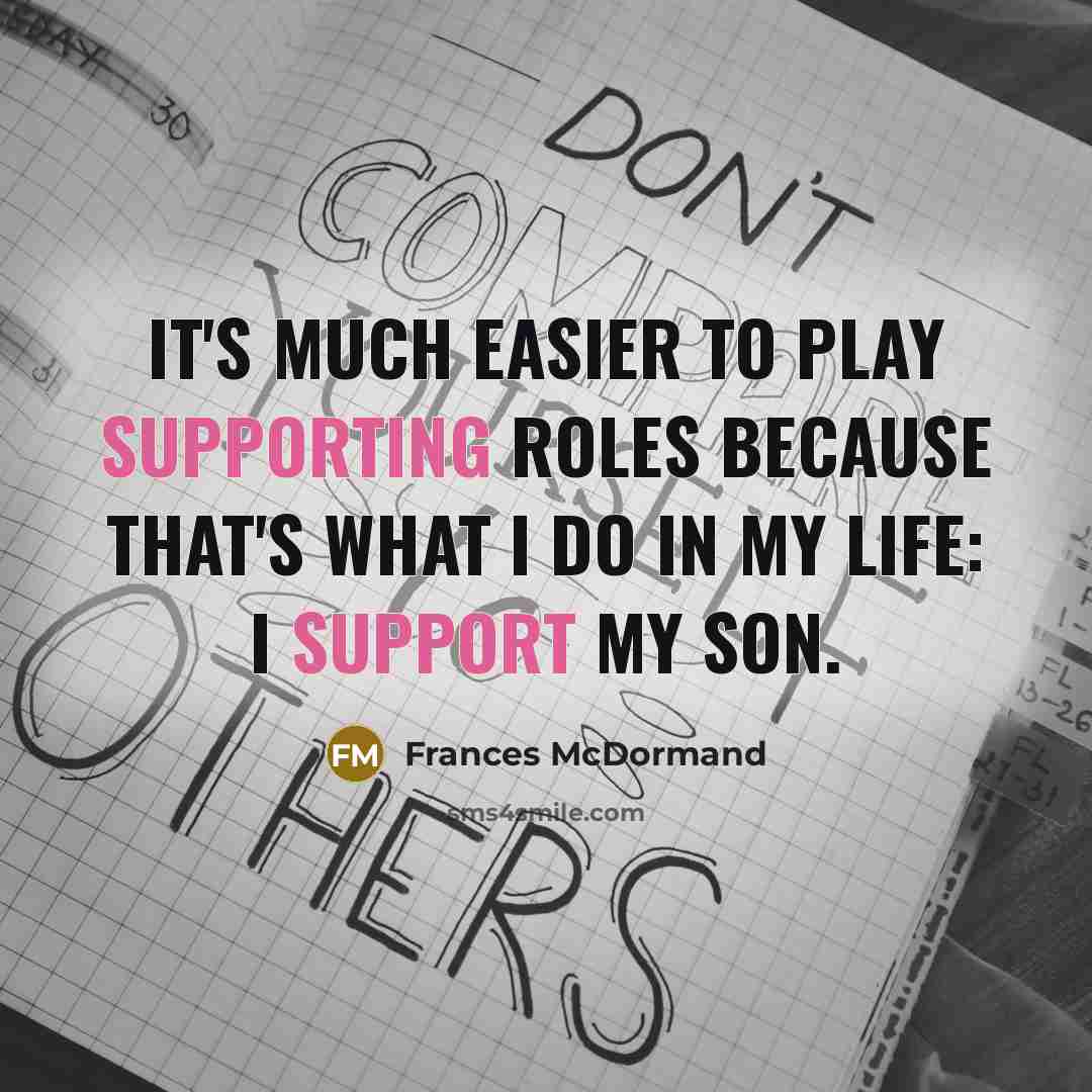 “It's much easier to play supporting roles because that's what I do in my life: I support my son.” quote by Frances McDormand
