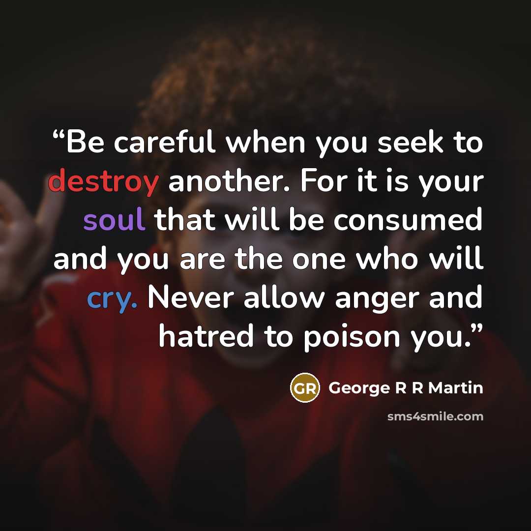 “Be careful when you seek to destroy another. For it is your soul that will be consumed and you are the one who will cry. Never allow anger and hatred to poison you.” quote by George R R Martin