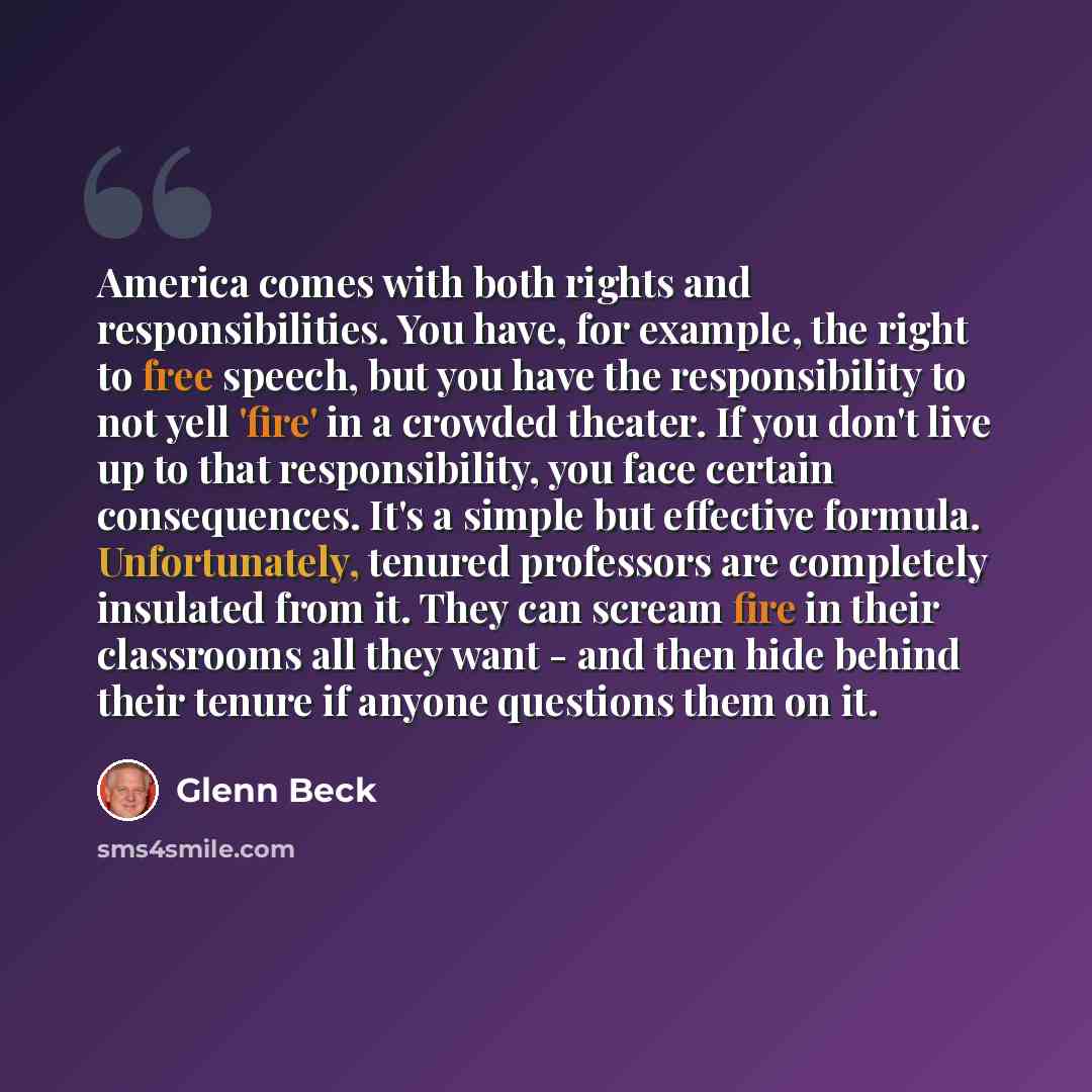 “America comes with both rights and responsibilities. You have, for example, the right to free speech, but you have the responsibility to not yell 'fire' in a crowded theater. If you don't live up to that responsibility, you face certain consequences. It's a simple but effective formula…” quote by Glenn Beck