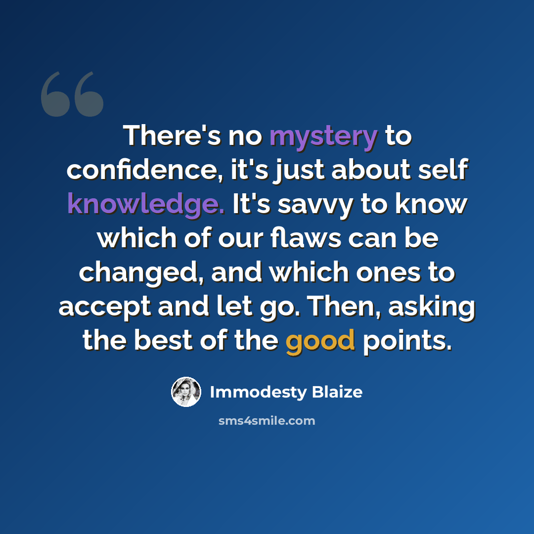 “There's no mystery to confidence, it's just about self knowledge. It's savvy to know which of our flaws can be changed, and which ones to accept and let go. Then, asking the best of the good points.” quote by Immodesty Blaize