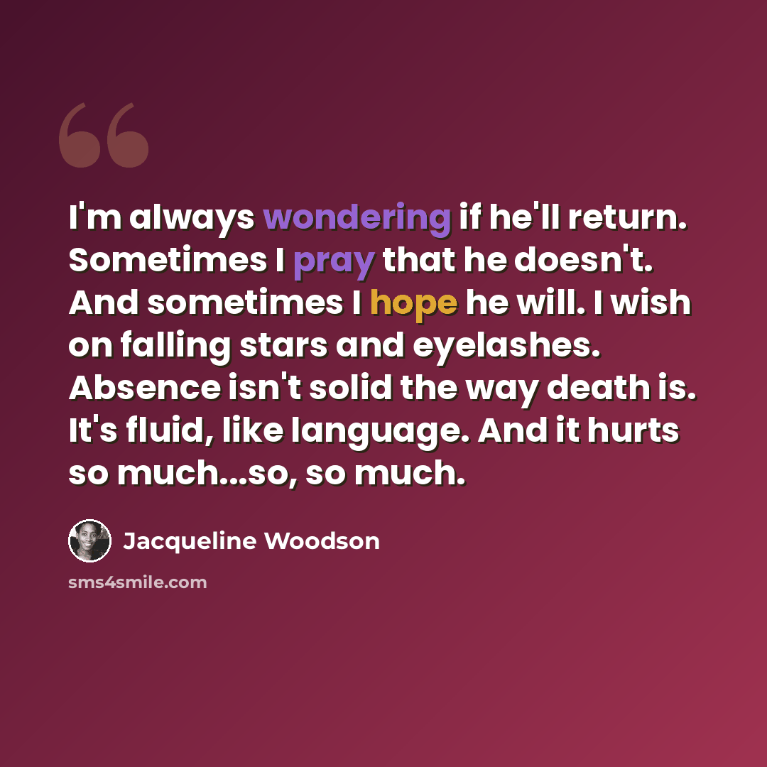 “I'm always wondering if he'll return. Sometimes I pray that he doesn't. And sometimes I hope he will. I wish on falling stars and eyelashes. Absence isn't solid the way death is. It's fluid, like language. And it hurts so much...so, so much.” quote by Jacqueline Woodson