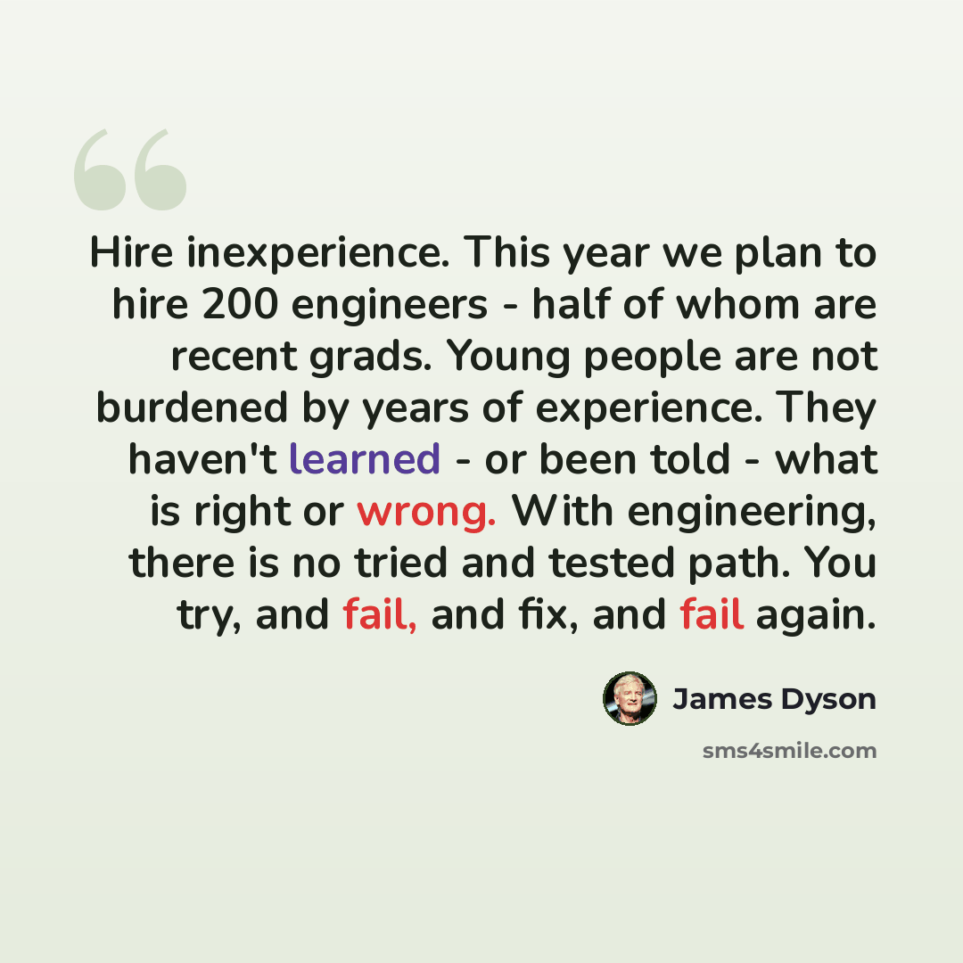 “Hire inexperience. This year we plan to hire 200 engineers - half of whom are recent grads. Young people are not burdened by years of experience. They haven't learned - or been told - what is right or wrong. With engineering, there is no tried and tested path. You try, and fail, and fix, and fail…” quote by James Dyson
