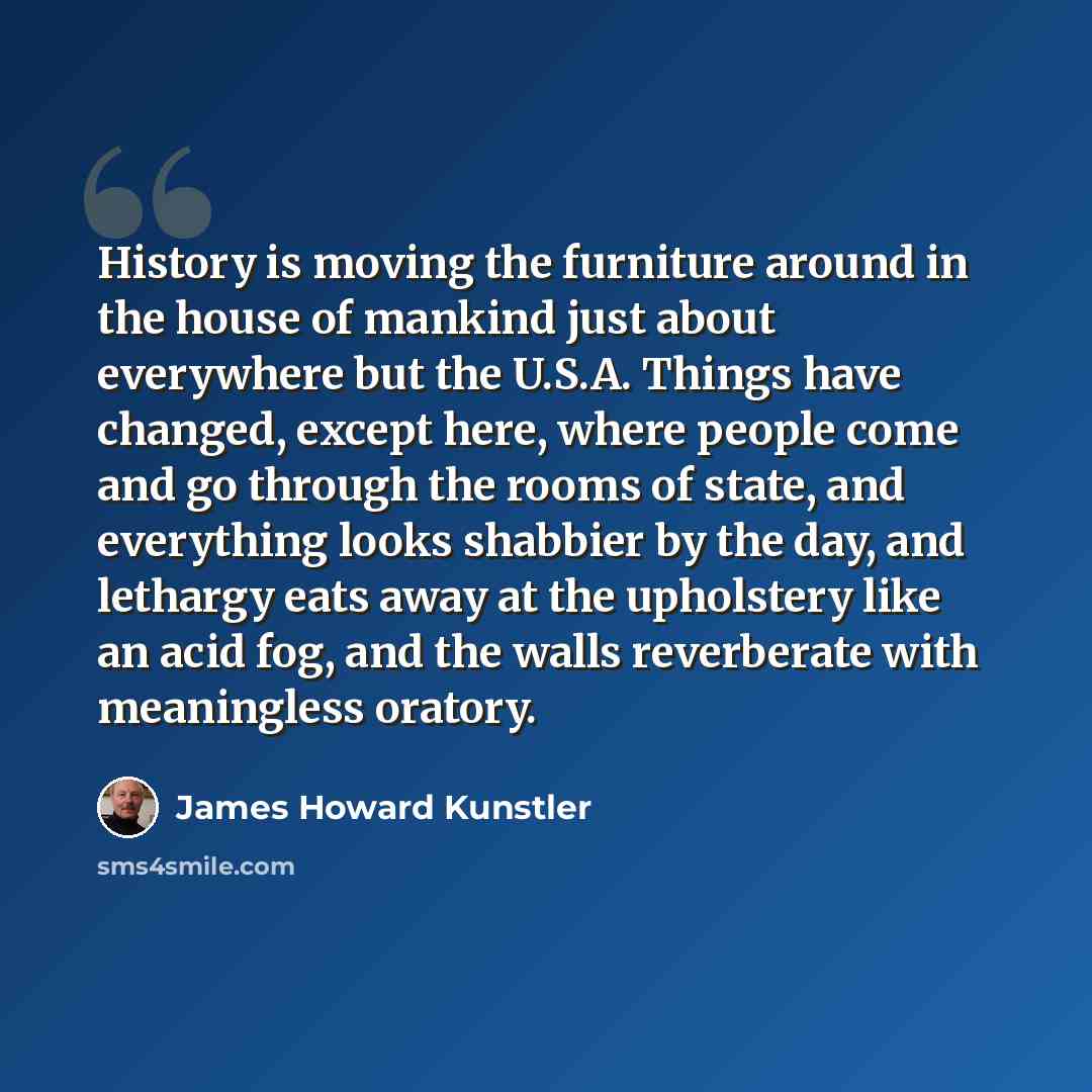“History is moving the furniture around in the house of mankind just about everywhere but the U.S.A. Things have changed, except here, where people come and go through the rooms of state, and everything looks shabbier by the day, and lethargy eats away at the upholstery like an acid fog, and the…” quote by James Howard Kunstler