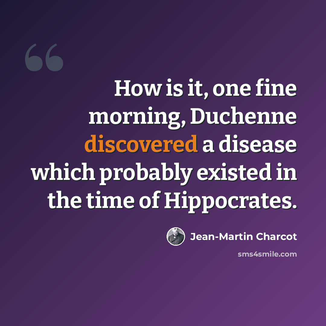 “How is it, one fine morning, Duchenne discovered a disease which probably existed in the time of Hippocrates.” quote by Jean-Martin Charcot